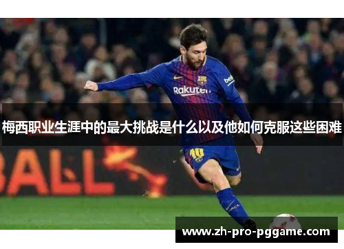 梅西职业生涯中的最大挑战是什么以及他如何克服这些困难 梅西职业生涯中的最大挑战是什么以及他如何克服这些困难